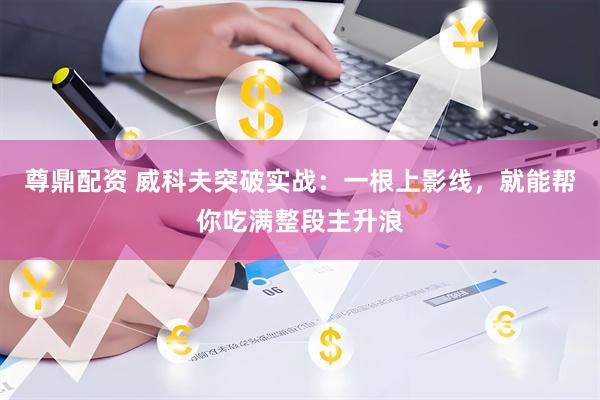 尊鼎配资 威科夫突破实战：一根上影线，就能帮你吃满整段主升浪