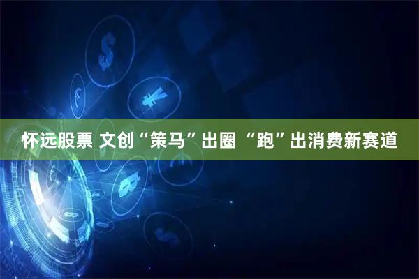 怀远股票 文创“策马”出圈 “跑”出消费新赛道