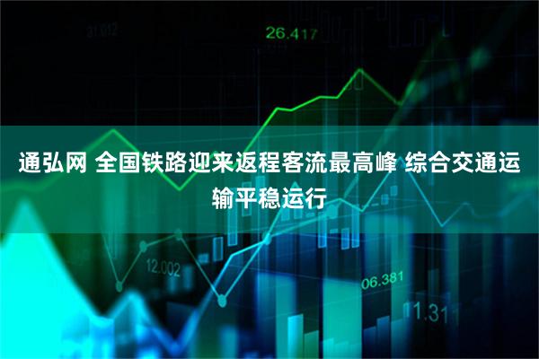 通弘网 全国铁路迎来返程客流最高峰 综合交通运输平稳运行