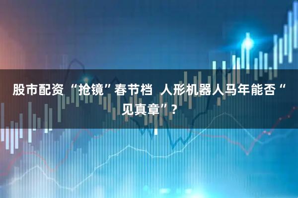 股市配资 “抢镜”春节档  人形机器人马年能否“见真章”？