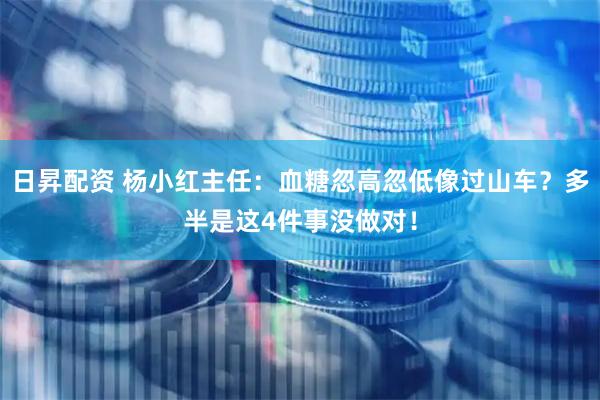 日昇配资 杨小红主任：血糖忽高忽低像过山车？多半是这4件事没做对！