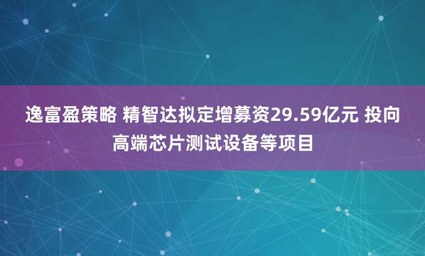 逸富盈策略 精智达拟定增募资29.59亿元 投向高端芯片测试设备等项目