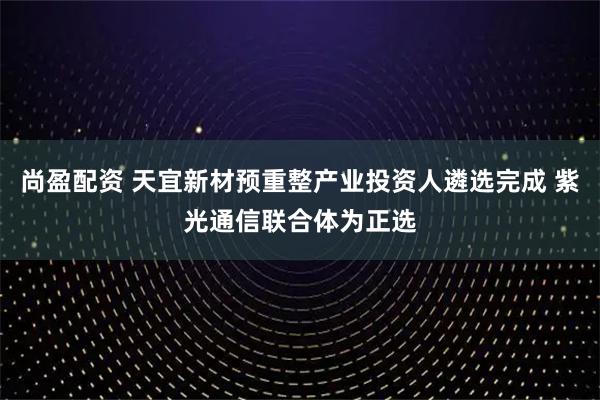 尚盈配资 天宜新材预重整产业投资人遴选完成 紫光通信联合体为正选