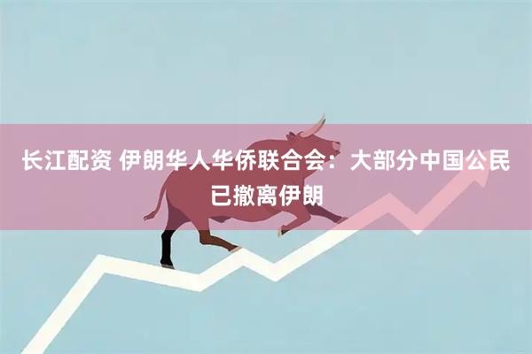 长江配资 伊朗华人华侨联合会：大部分中国公民已撤离伊朗