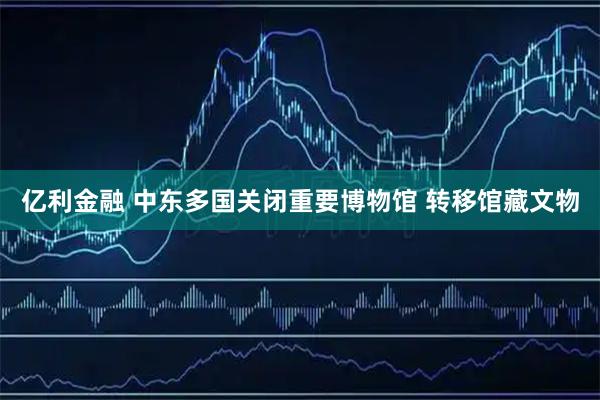 亿利金融 中东多国关闭重要博物馆 转移馆藏文物
