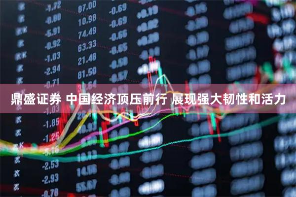鼎盛证券 中国经济顶压前行 展现强大韧性和活力