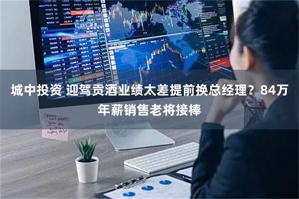 城中投资 迎驾贡酒业绩太差提前换总经理?84万年薪销售老将接棒