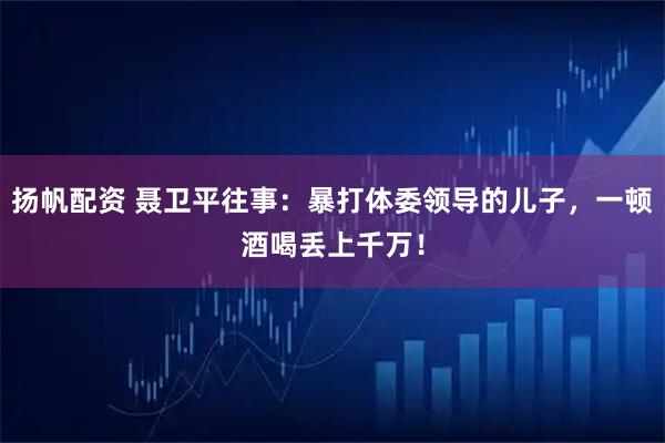 扬帆配资 聂卫平往事：暴打体委领导的儿子，一顿酒喝丢上千万！
