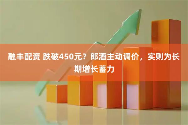 融丰配资 跌破450元?郎酒主动调价,实则为长期增长蓄力