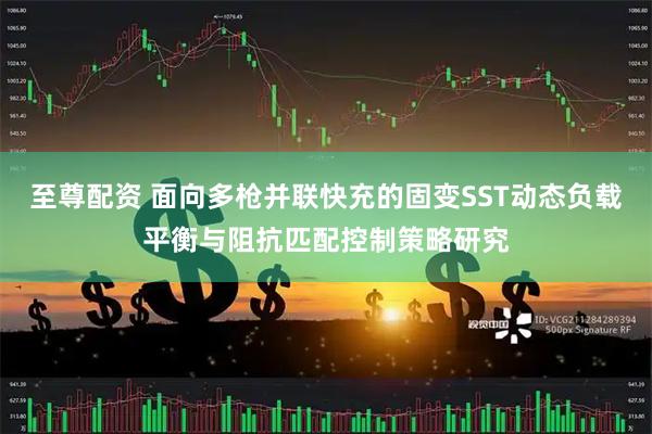 至尊配资 面向多枪并联快充的固变SST动态负载平衡与阻抗匹配控制策略研究