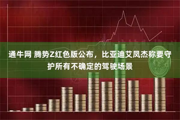 通牛网 腾势Z红色版公布，比亚迪艾凤杰称要守护所有不确定的驾驶场景