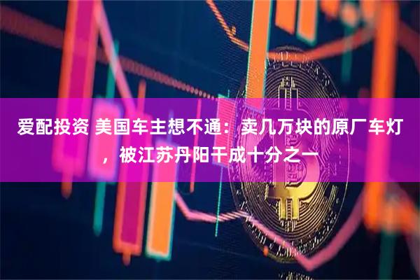 爱配投资 美国车主想不通：卖几万块的原厂车灯，被江苏丹阳干成十分之一