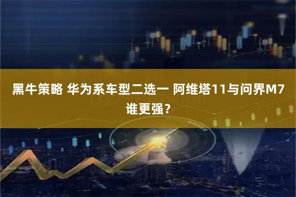 黑牛策略 华为系车型二选一 阿维塔11与问界M7谁更强？