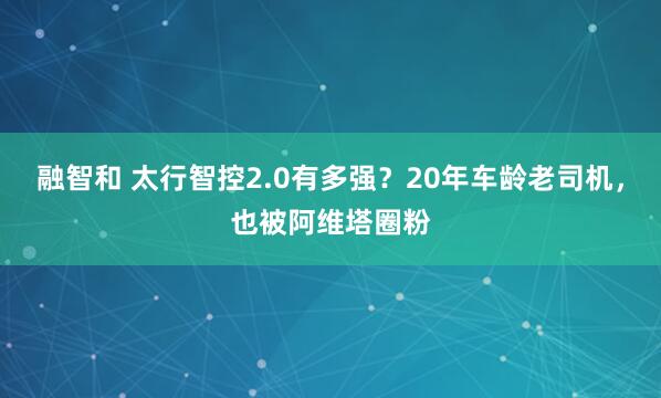 融智和 太行智控2.0有多强？20年车龄老司机，也被阿维塔圈粉