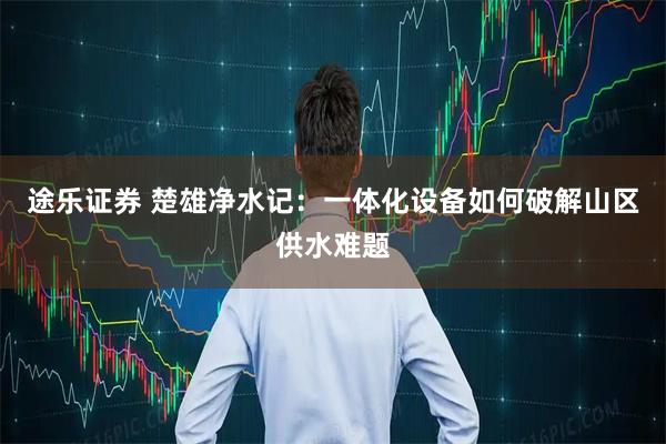 途乐证券 楚雄净水记：一体化设备如何破解山区供水难题