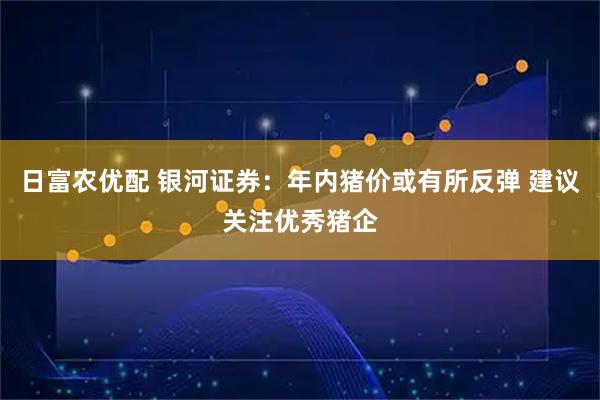 日富农优配 银河证券:年内猪价或有所反弹 建议关注优秀猪企