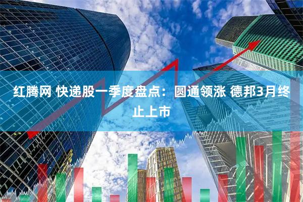 红腾网 快递股一季度盘点：圆通领涨 德邦3月终止上市