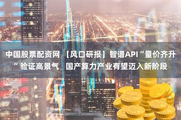 中国股票配资网 【风口研报】智谱API“量价齐升”验证高景气   国产算力产业有望迈入新阶段