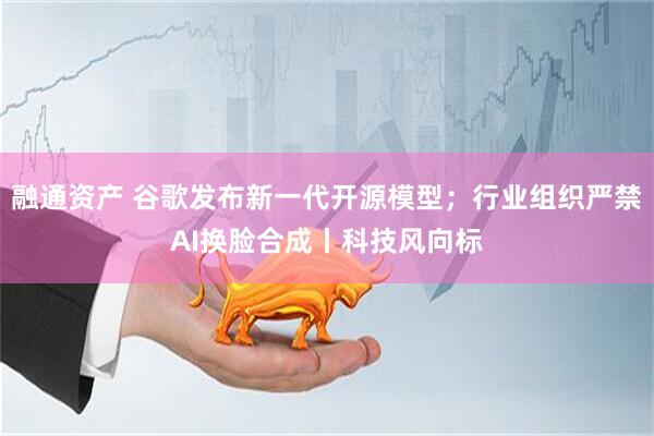 融通资产 谷歌发布新一代开源模型；行业组织严禁AI换脸合成丨科技风向标