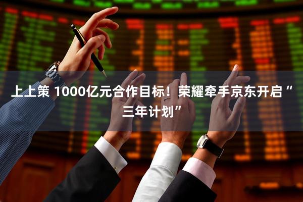 上上策 1000亿元合作目标！荣耀牵手京东开启“三年计划”