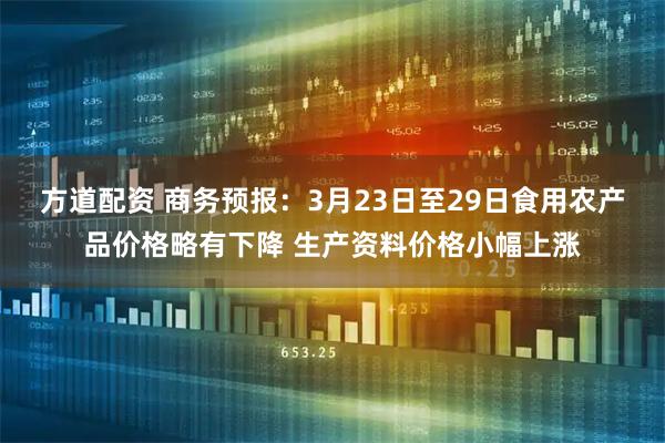方道配资 商务预报：3月23日至29日食用农产品价格略有下降 生产资料价格小幅上涨