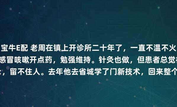 宝牛E配 老周在镇上开诊所二十年了，一直不温不火。日诊十来个人，多是感冒咳嗽开点药，勉强维持。针灸也做，但患者总觉得"还行吧"，留不住人。去年他去省城学了门新技术，回来整个人都不一样了。"就像换了双手"以前扎针，患者怕，他也累。一天看二十个，手抽筋，腰也直不起来。现在用挑治，"就在皮上轻...