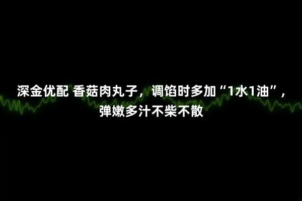 深金优配 香菇肉丸子,调馅时多加“1水1油”,弹嫩多汁不柴不散