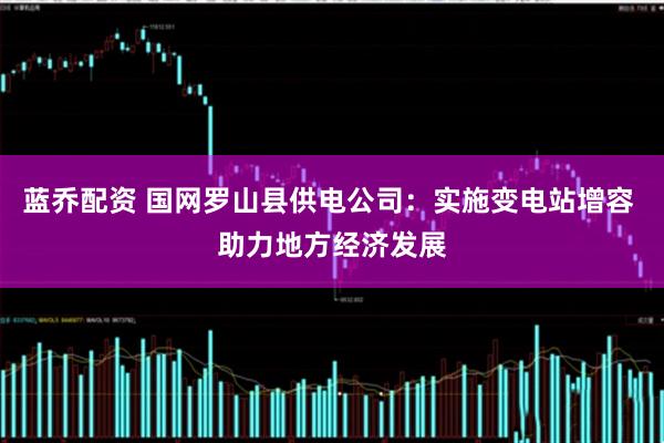 蓝乔配资 国网罗山县供电公司：实施变电站增容 助力地方经济发展
