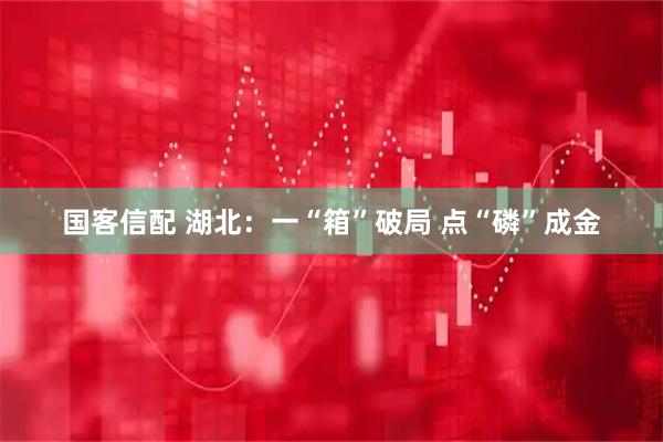国客信配 湖北:一“箱”破局 点“磷”成金