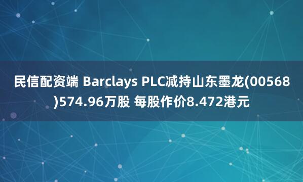 民信配资端 Barclays PLC减持山东墨龙(00568)574.96万股 每股作价8.472港元