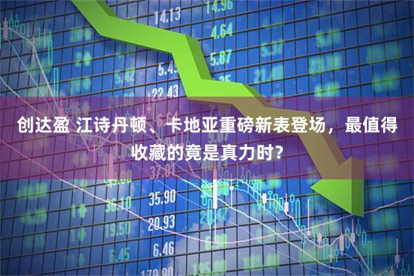 创达盈 江诗丹顿、卡地亚重磅新表登场，最值得收藏的竟是真力时？