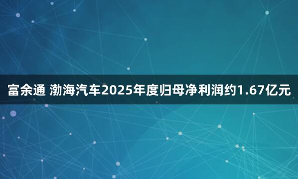 富余通 渤海汽车2025年度归母净利润约1.67亿元