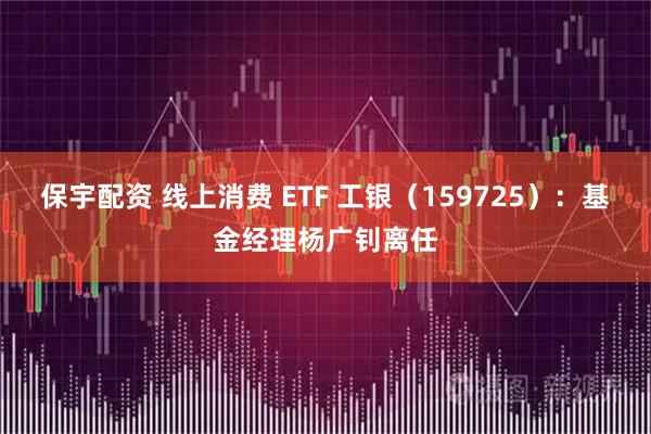 保宇配资 线上消费 ETF 工银（159725）：基金经理杨广钊离任