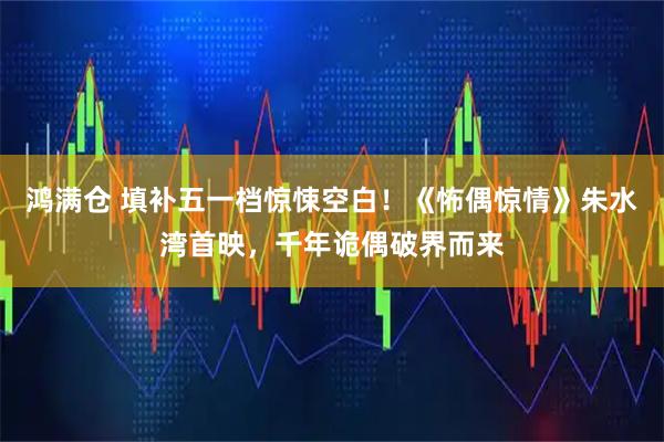 鸿满仓 填补五一档惊悚空白！《怖偶惊情》朱水湾首映，千年诡偶破界而来