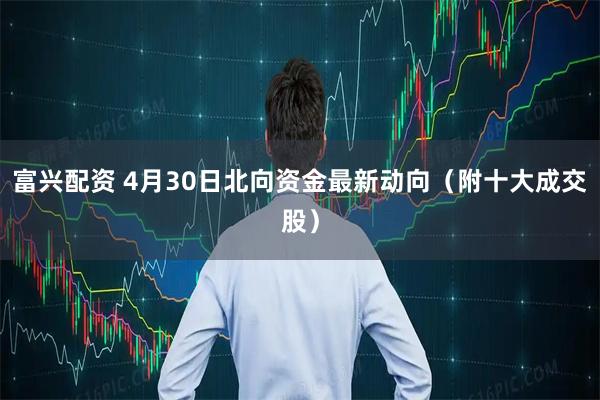 富兴配资 4月30日北向资金最新动向（附十大成交股）
