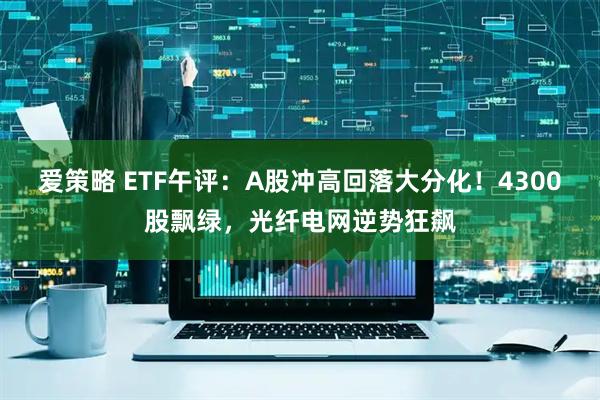 爱策略 ETF午评：A股冲高回落大分化！4300股飘绿，光纤电网逆势狂飙