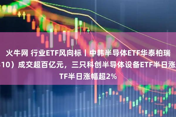 火牛网 行业ETF风向标丨中韩半导体ETF华泰柏瑞（513310）成交超百亿元，三只科创半导体设备ETF半日涨幅超2%