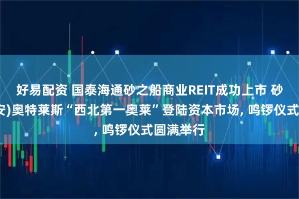 好易配资 国泰海通砂之船商业REIT成功上市 砂之船(西安)奥特莱斯“西北第一奥莱”登陆资本市场, 鸣锣仪式圆满举行