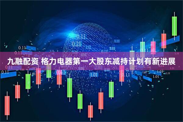 九融配资 格力电器第一大股东减持计划有新进展