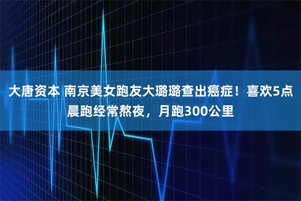 大唐资本 南京美女跑友大璐璐查出癌症！喜欢5点晨跑经常熬夜，月跑300公里