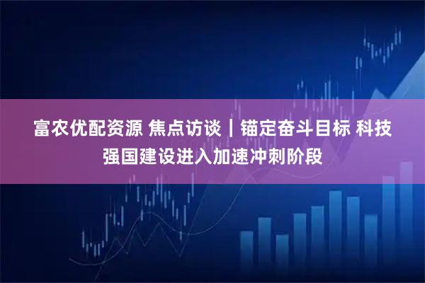 富农优配资源 焦点访谈｜锚定奋斗目标 科技强国建设进入加速冲刺阶段