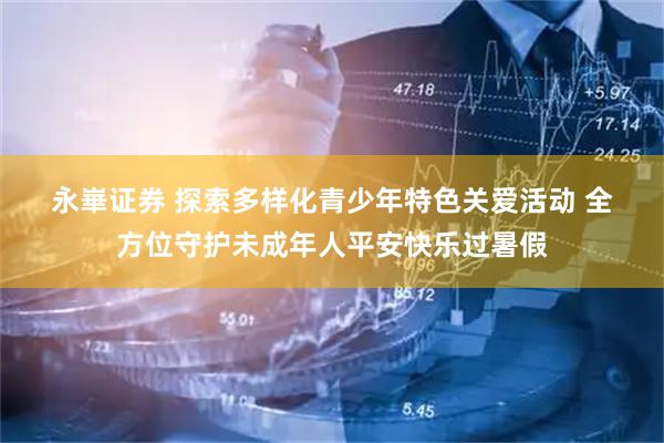 永崋证券 探索多样化青少年特色关爱活动 全方位守护未成年人平安快乐过暑假