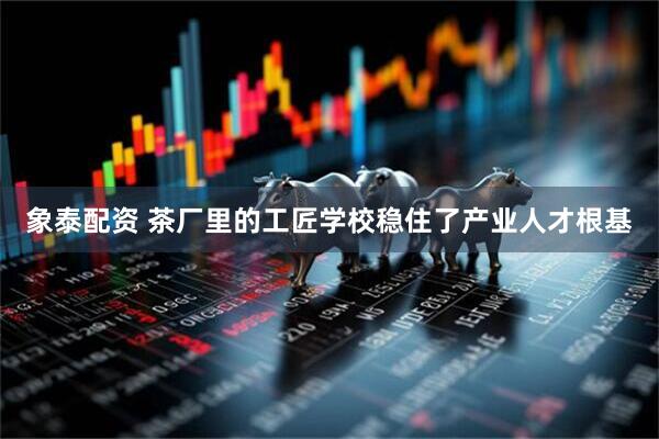 象泰配资 茶厂里的工匠学校稳住了产业人才根基