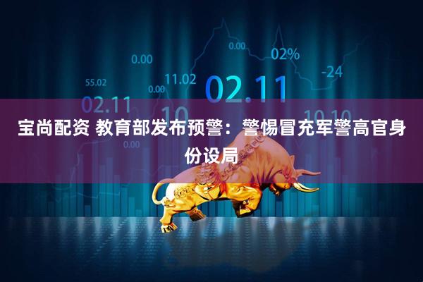 宝尚配资 教育部发布预警：警惕冒充军警高官身份设局