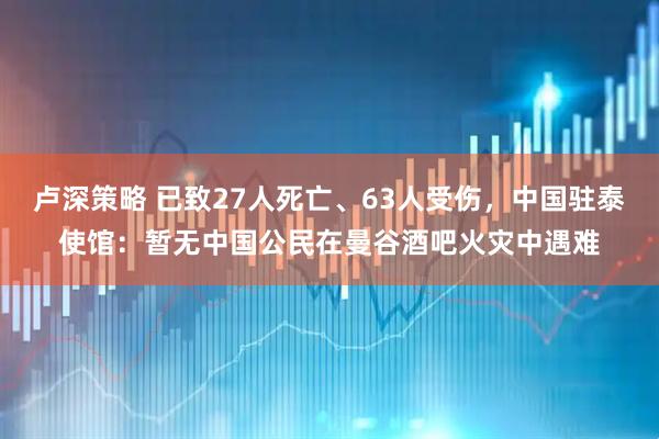 卢深策略 已致27人死亡、63人受伤，中国驻泰使馆：暂无中国公民在曼谷酒吧火灾中遇难