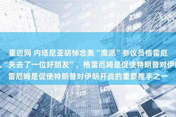星迈网 内塔尼亚胡悼念美“鹰派”参议员格雷厄姆，称以色列和他个人“失去了一位好朋友”，格雷厄姆是促使特朗普对伊朗开战的重要推手之一