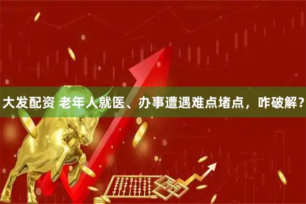 大发配资 老年人就医、办事遭遇难点堵点，咋破解？