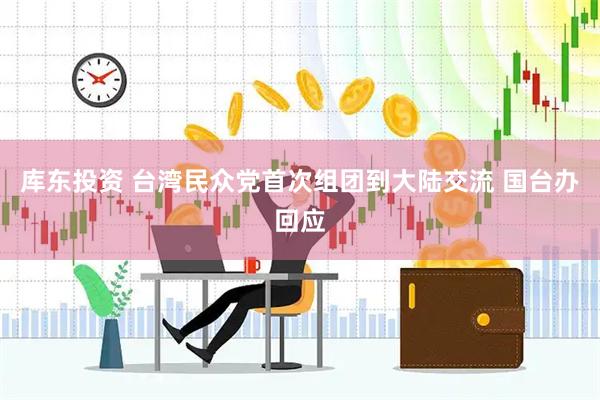 库东投资 台湾民众党首次组团到大陆交流 国台办回应