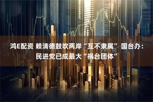 鸿E配资 赖清德鼓吹两岸“互不隶属” 国台办：民进党已成最大“祸台团体”