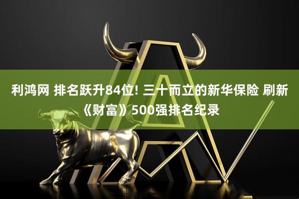 利鸿网 排名跃升84位! 三十而立的新华保险 刷新《财富》500强排名纪录